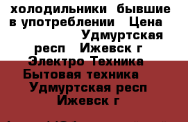 холодильники  бывшие в употреблении › Цена ­ 8000-15000 - Удмуртская респ., Ижевск г. Электро-Техника » Бытовая техника   . Удмуртская респ.,Ижевск г.